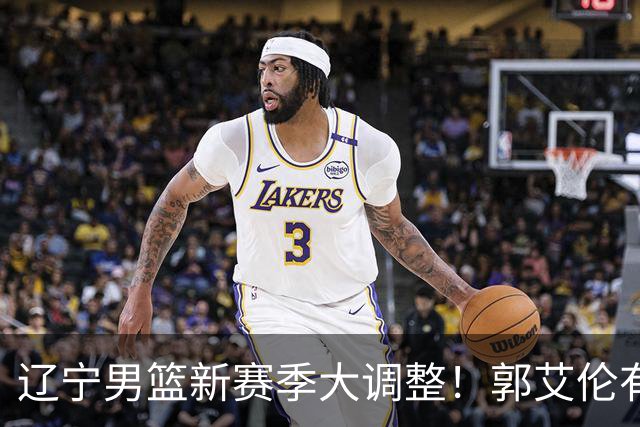辽宁男篮新赛季大调整！郭艾伦有望重返辽篮，杨鸣或将重掌帅印